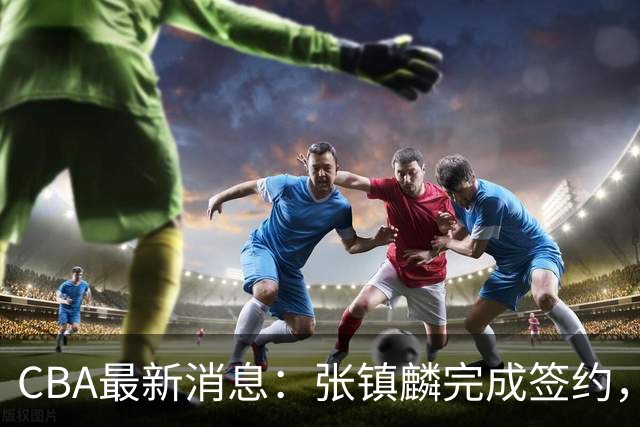CBA最新消息：张镇麟完成签约，布朗续约谈崩，范子铭将转会山西